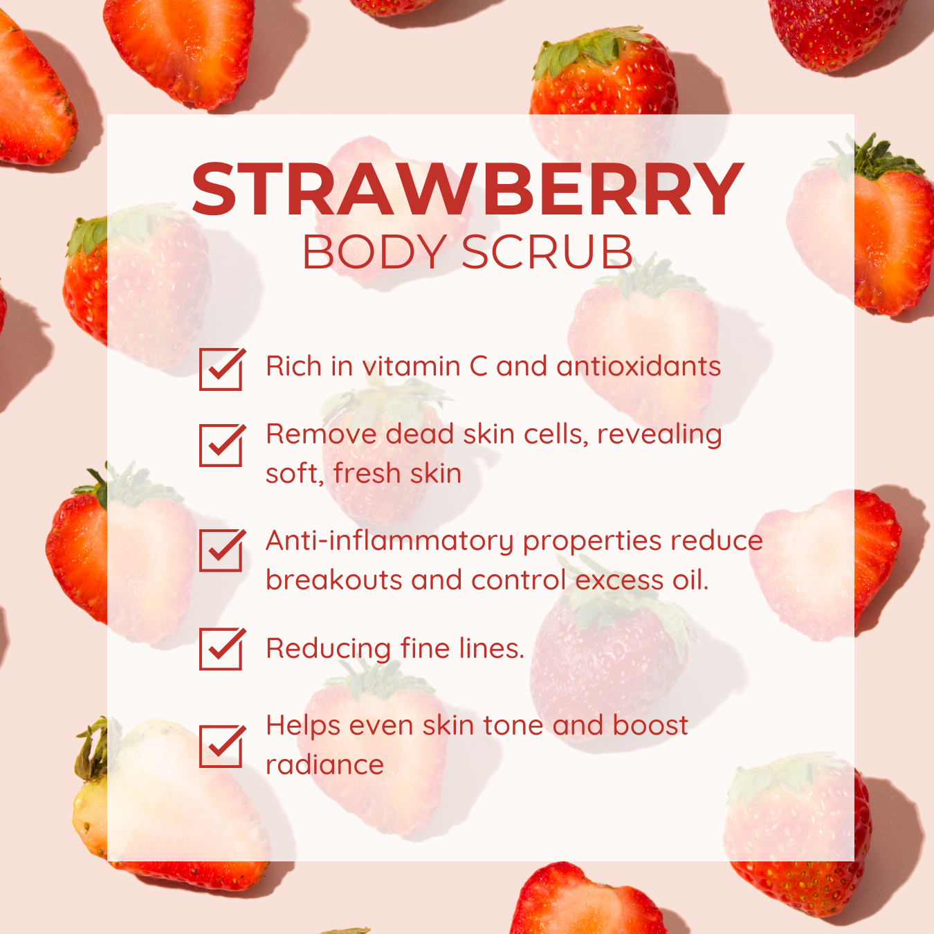 Strawberry Body Scrub: Rich in vitamin C and antioxidants, it removes dead skin cells to reveal soft, fresh skin. Its anti-inflammatory properties reduce breakouts, control excess oil, and help reduce fine lines. The scrub also helps even skin tone and boosts radiance